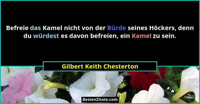 Befreie das Kamel nicht von der Bürde seines Höckers, denn du würdest es davon befreien, ein Kamel zu sein.... - Gilbert Keith Chesterton