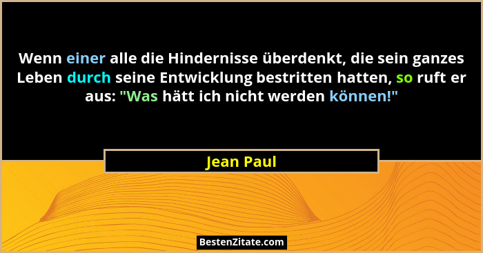 Wenn einer alle die Hindernisse überdenkt, die sein ganzes Leben durch seine Entwicklung bestritten hatten, so ruft er aus: "Was hätt... - Jean Paul