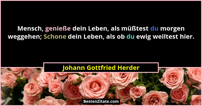 Mensch, genieße dein Leben, als müßtest du morgen weggehen; Schone dein Leben, als ob du ewig weiltest hier.... - Johann Gottfried Herder