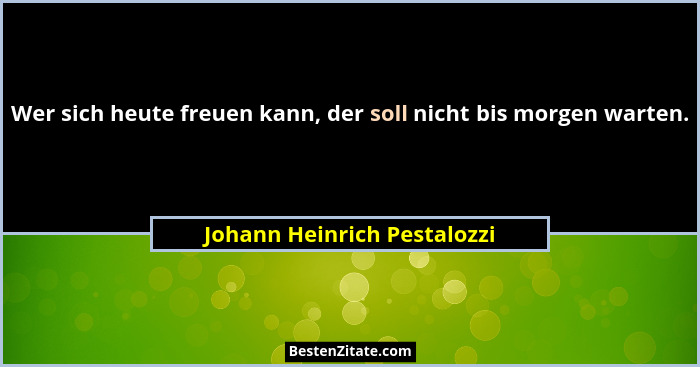 Wer sich heute freuen kann, der soll nicht bis morgen warten.... - Johann Heinrich Pestalozzi
