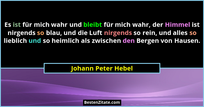 Es ist für mich wahr und bleibt für mich wahr, der Himmel ist nirgends so blau, und die Luft nirgends so rein, und alles so liebl... - Johann Peter Hebel