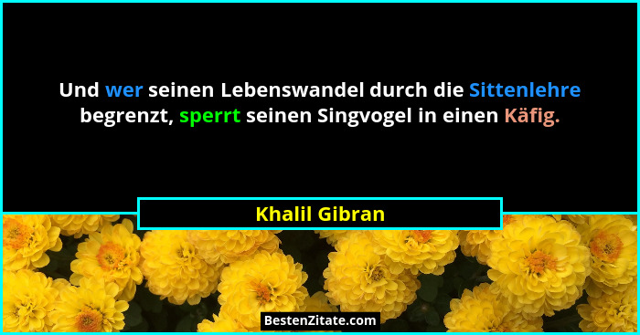 Und wer seinen Lebenswandel durch die Sittenlehre begrenzt, sperrt seinen Singvogel in einen Käfig.... - Khalil Gibran