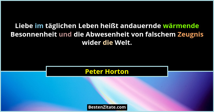 Liebe im täglichen Leben heißt andauernde wärmende Besonnenheit und die Abwesenheit von falschem Zeugnis wider die Welt.... - Peter Horton