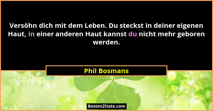 Versöhn dich mit dem Leben. Du steckst in deiner eigenen Haut, in einer anderen Haut kannst du nicht mehr geboren werden.... - Phil Bosmans