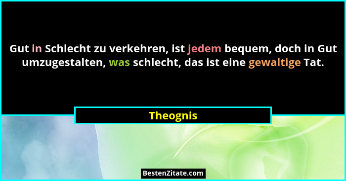 Gut in Schlecht zu verkehren, ist jedem bequem, doch in Gut umzugestalten, was schlecht, das ist eine gewaltige Tat.... - Theognis