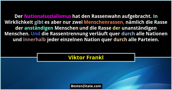 Der Nationalsozialismus hat den Rassenwahn aufgebracht. In Wirklichkeit gibt es aber nur zwei Menschenrassen, nämlich die Rasse der an... - Viktor Frankl