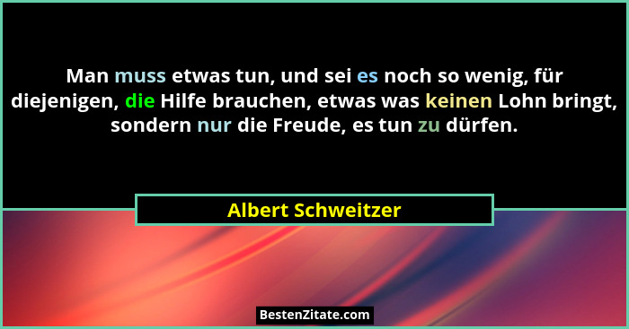 Man muss etwas tun, und sei es noch so wenig, für diejenigen, die Hilfe brauchen, etwas was keinen Lohn bringt, sondern nur die Fr... - Albert Schweitzer