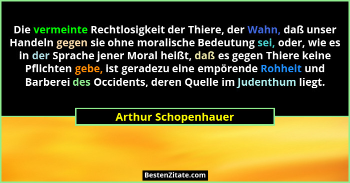 Die vermeinte Rechtlosigkeit der Thiere, der Wahn, daß unser Handeln gegen sie ohne moralische Bedeutung sei, oder, wie es in de... - Arthur Schopenhauer
