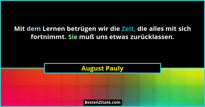 Mit dem Lernen betrügen wir die Zeit, die alles mit sich fortnimmt. Sie muß uns etwas zurücklassen.... - August Pauly