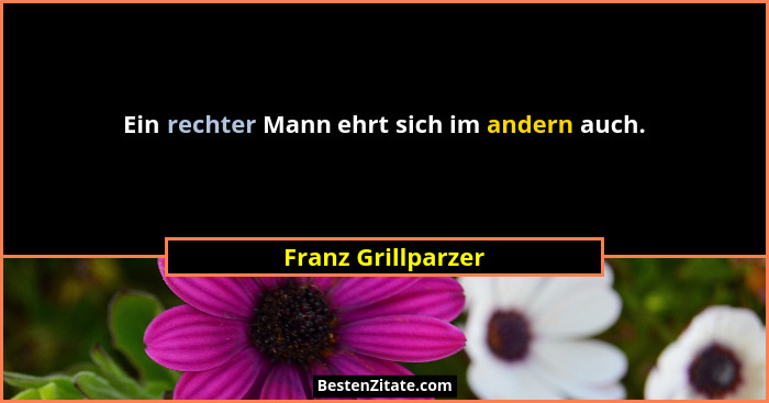 Ein rechter Mann ehrt sich im andern auch.... - Franz Grillparzer