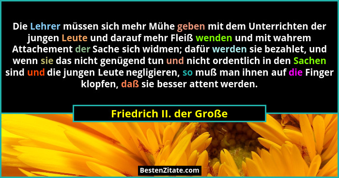 Die Lehrer müssen sich mehr Mühe geben mit dem Unterrichten der jungen Leute und darauf mehr Fleiß wenden und mit wahrem Att... - Friedrich II. der Große