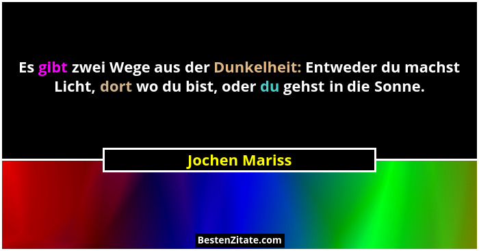 Es gibt zwei Wege aus der Dunkelheit: Entweder du machst Licht, dort wo du bist, oder du gehst in die Sonne.... - Jochen Mariss