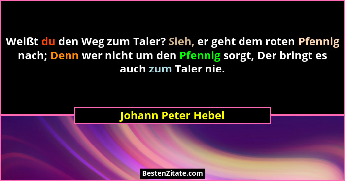 Weißt du den Weg zum Taler? Sieh, er geht dem roten Pfennig nach; Denn wer nicht um den Pfennig sorgt, Der bringt es auch zum Tal... - Johann Peter Hebel