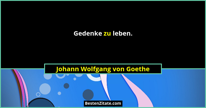 Gedenke zu leben.... - Johann Wolfgang von Goethe