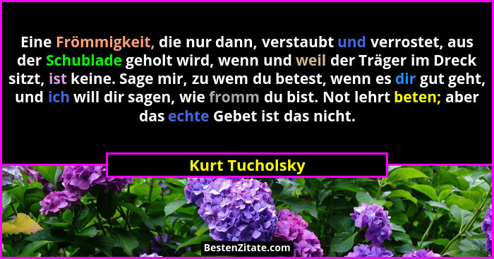 Eine Frömmigkeit, die nur dann, verstaubt und verrostet, aus der Schublade geholt wird, wenn und weil der Träger im Dreck sitzt, ist... - Kurt Tucholsky