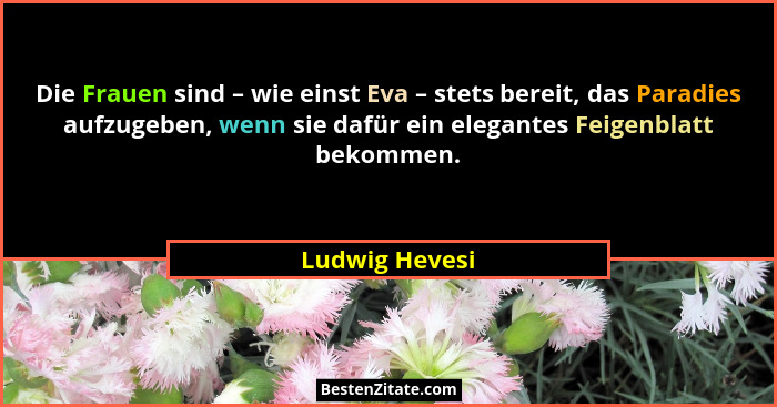 Die Frauen sind – wie einst Eva – stets bereit, das Paradies aufzugeben, wenn sie dafür ein elegantes Feigenblatt bekommen.... - Ludwig Hevesi