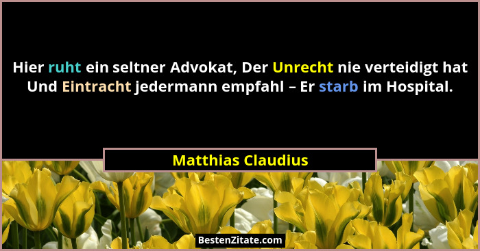 Hier ruht ein seltner Advokat, Der Unrecht nie verteidigt hat Und Eintracht jedermann empfahl – Er starb im Hospital.... - Matthias Claudius