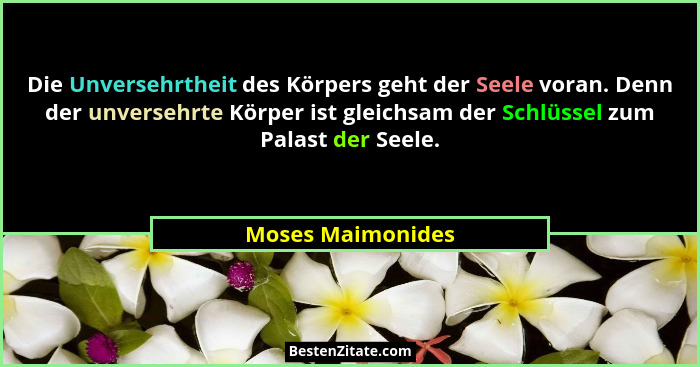 Die Unversehrtheit des Körpers geht der Seele voran. Denn der unversehrte Körper ist gleichsam der Schlüssel zum Palast der Seele.... - Moses Maimonides