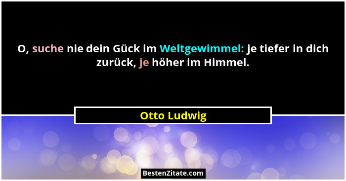 O, suche nie dein Gück im Weltgewimmel: je tiefer in dich zurück, je höher im Himmel.... - Otto Ludwig