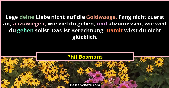 Lege deine Liebe nicht auf die Goldwaage. Fang nicht zuerst an, abzuwiegen, wie viel du geben, und abzumessen, wie weit du gehen sollst... - Phil Bosmans