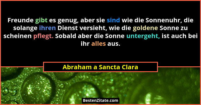 Freunde gibt es genug, aber sie sind wie die Sonnenuhr, die solange ihren Dienst versieht, wie die goldene Sonne zu scheinen... - Abraham a Sancta Clara