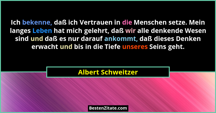 Ich bekenne, daß ich Vertrauen in die Menschen setze. Mein langes Leben hat mich gelehrt, daß wir alle denkende Wesen sind und daß... - Albert Schweitzer