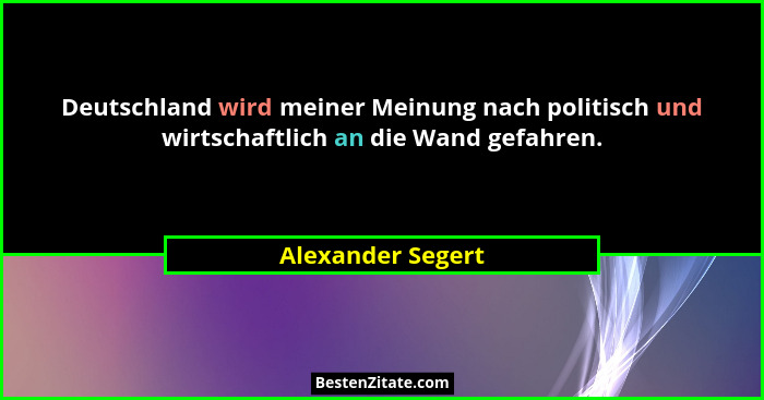 Deutschland wird meiner Meinung nach politisch und wirtschaftlich an die Wand gefahren.... - Alexander Segert
