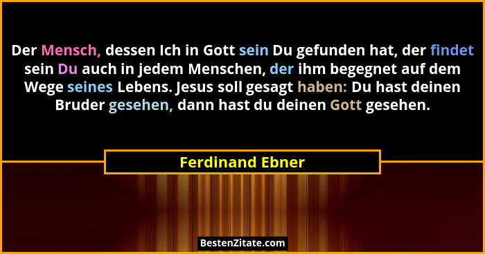 Der Mensch, dessen Ich in Gott sein Du gefunden hat, der findet sein Du auch in jedem Menschen, der ihm begegnet auf dem Wege seines... - Ferdinand Ebner