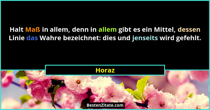 Halt Maß in allem, denn in allem gibt es ein Mittel, dessen Linie das Wahre bezeichnet: dies und jenseits wird gefehlt.... - Horaz