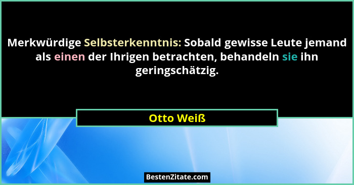 Merkwürdige Selbsterkenntnis: Sobald gewisse Leute jemand als einen der Ihrigen betrachten, behandeln sie ihn geringschätzig.... - Otto Weiß