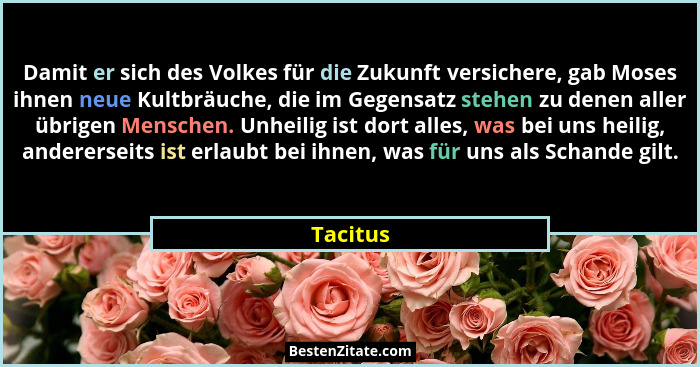 Damit er sich des Volkes für die Zukunft versichere, gab Moses ihnen neue Kultbräuche, die im Gegensatz stehen zu denen aller übrigen Mensch... - Tacitus