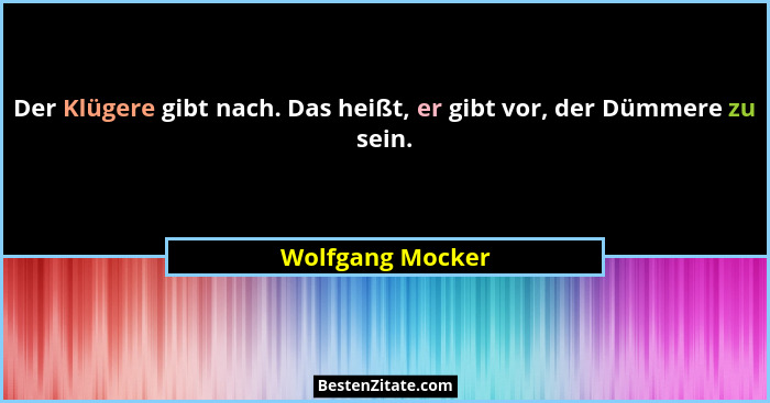 Der Klügere gibt nach. Das heißt, er gibt vor, der Dümmere zu sein.... - Wolfgang Mocker