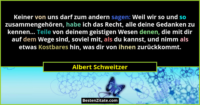 Keiner von uns darf zum andern sagen: Weil wir so und so zusammengehören, habe ich das Recht, alle deine Gedanken zu kennen... Tei... - Albert Schweitzer