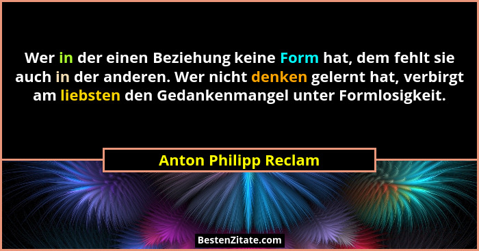 Wer in der einen Beziehung keine Form hat, dem fehlt sie auch in der anderen. Wer nicht denken gelernt hat, verbirgt am liebste... - Anton Philipp Reclam