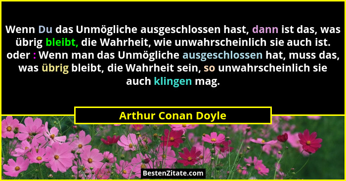 Wenn Du das Unmögliche ausgeschlossen hast, dann ist das, was übrig bleibt, die Wahrheit, wie unwahrscheinlich sie auch ist. oder... - Arthur Conan Doyle