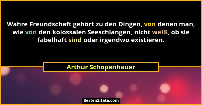 Wahre Freundschaft gehört zu den Dingen, von denen man, wie von den kolossalen Seeschlangen, nicht weiß, ob sie fabelhaft sind o... - Arthur Schopenhauer