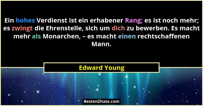 Ein hohes Verdienst ist ein erhabener Rang; es ist noch mehr; es zwingt die Ehrenstelle, sich um dich zu bewerben. Es macht mehr als Mo... - Edward Young