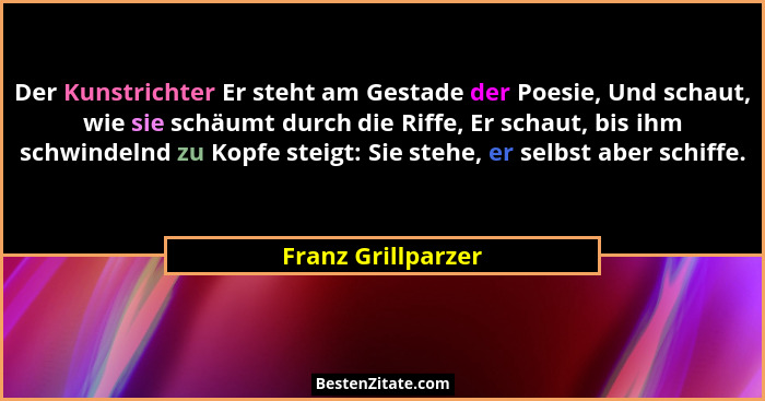 Der Kunstrichter Er steht am Gestade der Poesie, Und schaut, wie sie schäumt durch die Riffe, Er schaut, bis ihm schwindelnd zu Ko... - Franz Grillparzer