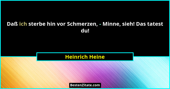 Daß ich sterbe hin vor Schmerzen, - Minne, sieh! Das tatest du!... - Heinrich Heine