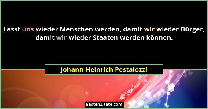 Lasst uns wieder Menschen werden, damit wir wieder Bürger, damit wir wieder Staaten werden können.... - Johann Heinrich Pestalozzi