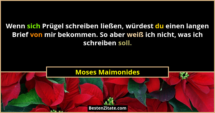 Wenn sich Prügel schreiben ließen, würdest du einen langen Brief von mir bekommen. So aber weiß ich nicht, was ich schreiben soll.... - Moses Maimonides