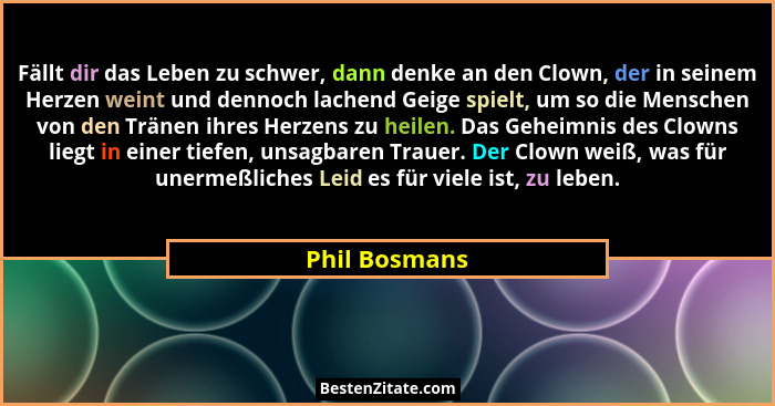 Fällt dir das Leben zu schwer, dann denke an den Clown, der in seinem Herzen weint und dennoch lachend Geige spielt, um so die Menschen... - Phil Bosmans