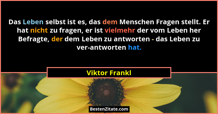 Das Leben selbst ist es, das dem Menschen Fragen stellt. Er hat nicht zu fragen, er ist vielmehr der vom Leben her Befragte, der dem L... - Viktor Frankl