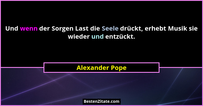 Und wenn der Sorgen Last die Seele drückt, erhebt Musik sie wieder und entzückt.... - Alexander Pope