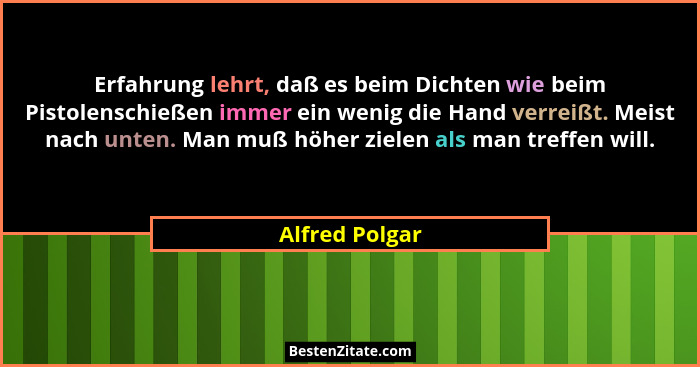 Erfahrung lehrt, daß es beim Dichten wie beim Pistolenschießen immer ein wenig die Hand verreißt. Meist nach unten. Man muß höher ziel... - Alfred Polgar