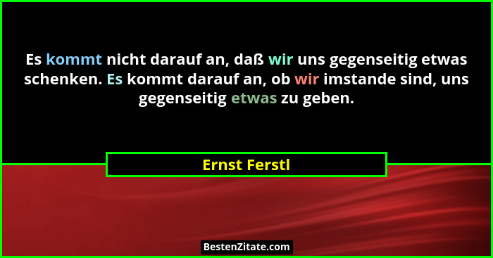 Es kommt nicht darauf an, daß wir uns gegenseitig etwas schenken. Es kommt darauf an, ob wir imstande sind, uns gegenseitig etwas zu ge... - Ernst Ferstl