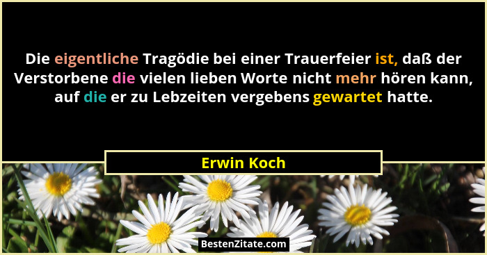Die eigentliche Tragödie bei einer Trauerfeier ist, daß der Verstorbene die vielen lieben Worte nicht mehr hören kann, auf die er zu Lebz... - Erwin Koch