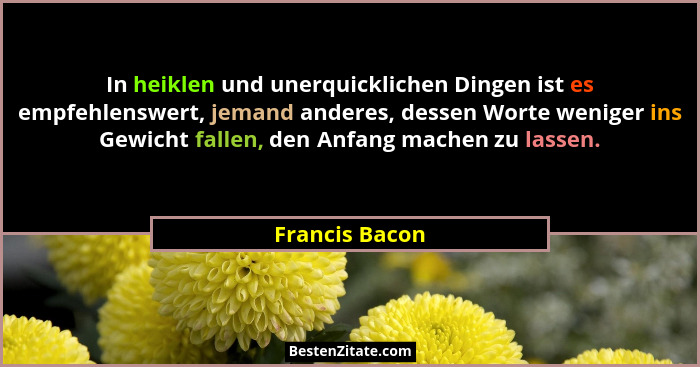 In heiklen und unerquicklichen Dingen ist es empfehlenswert, jemand anderes, dessen Worte weniger ins Gewicht fallen, den Anfang mache... - Francis Bacon