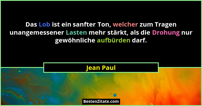 Das Lob ist ein sanfter Ton, welcher zum Tragen unangemessener Lasten mehr stärkt, als die Drohung nur gewöhnliche aufbürden darf.... - Jean Paul