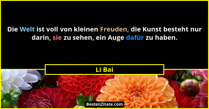 Die Welt ist voll von kleinen Freuden, die Kunst besteht nur darin, sie zu sehen, ein Auge dafür zu haben.... - Li Bai